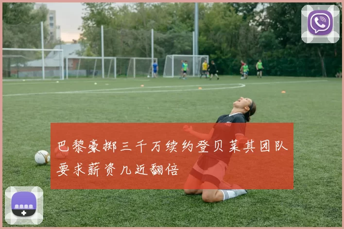 巴黎豪掷三千万续约登贝莱其团队要求薪资几近翻倍