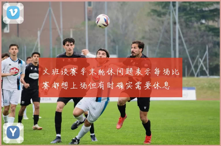 文班谈赛季末轮休问题表示每场比赛都想上场但有时确实需要休息