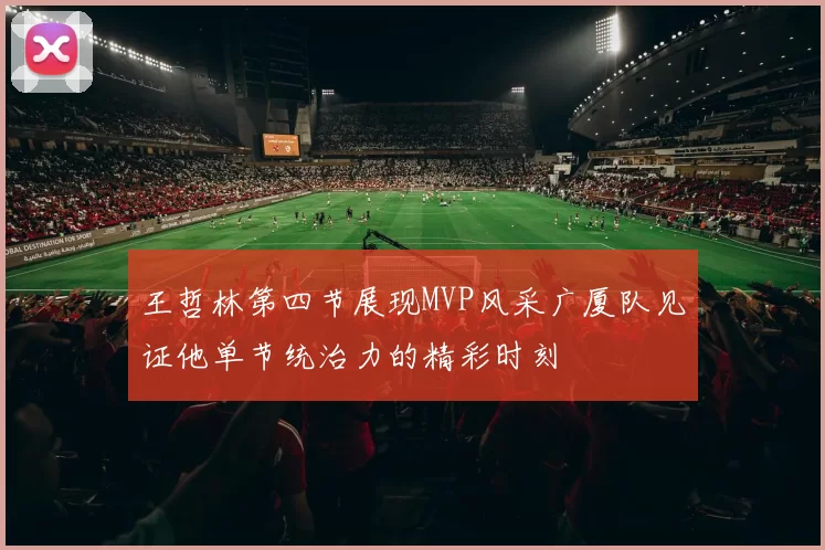 王哲林第四节展现MVP风采广厦队见证他单节统治力的精彩时刻