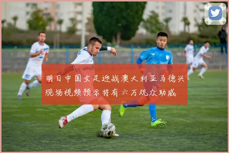 明日中国女足迎战澳大利亚马德兴现场视频预示将有六万观众助威