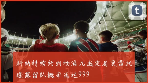 科纳特续约利物浦几成定局莫雷托透露留队概率高达999