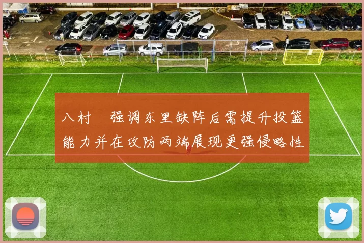 八村塁强调东里缺阵后需提升投篮能力并在攻防两端展现更强侵略性