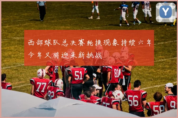 西部球队总决赛轮换现象持续六年今年又将迎来新挑战