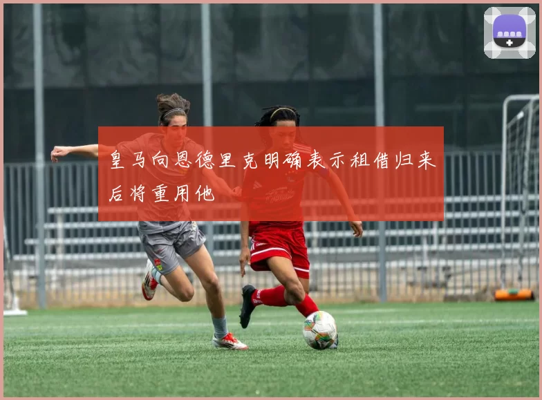 皇马向恩德里克明确表示租借归来后将重用他