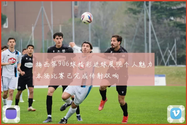 梅西第906球精彩进球展现个人魅力本场比赛已完成传射双响