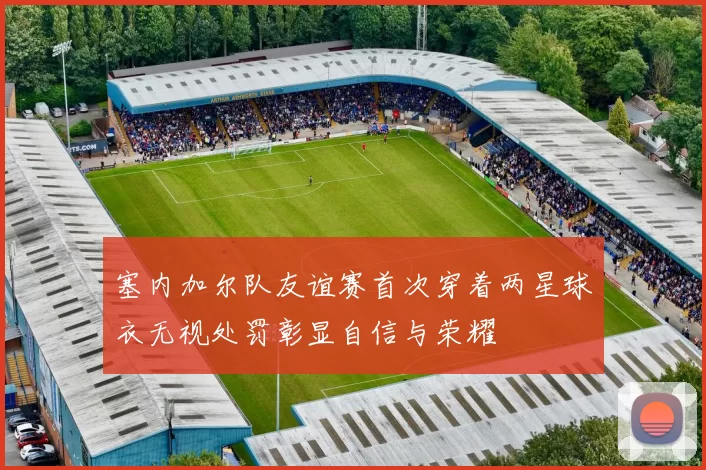 塞内加尔队友谊赛首次穿着两星球衣无视处罚彰显自信与荣耀