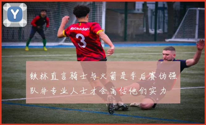 铁林直言骑士与火箭是季后赛伪强队非专业人士才会高估他们实力