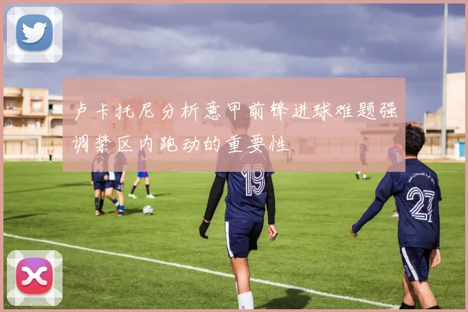 卢卡托尼分析意甲前锋进球难题强调禁区内跑动的重要性