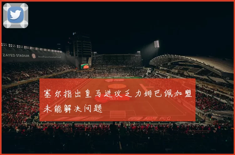 塞尔指出皇马进攻乏力姆巴佩加盟未能解决问题