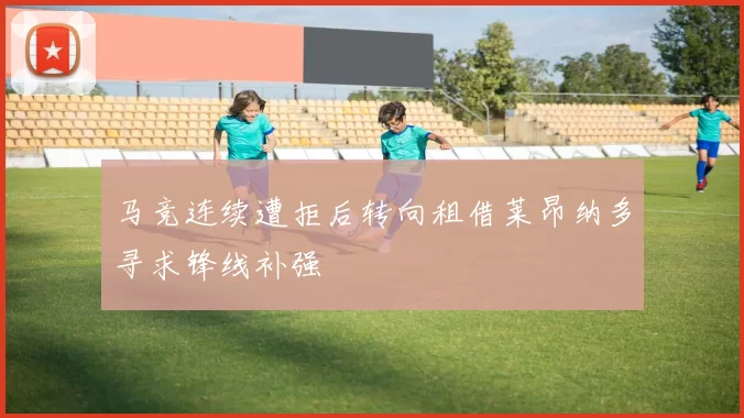 马竞连续遭拒后转向租借莱昂纳多寻求锋线补强